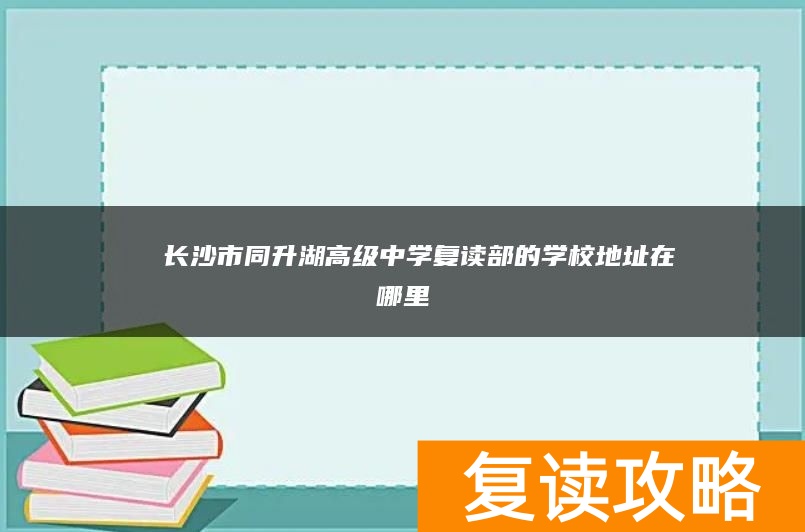 ​ 长沙市同升湖高级中学复读部的学校地址在哪里