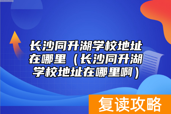长沙同升湖学校地址在哪里（长沙同升湖学校地址在哪里啊）