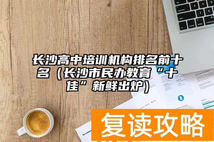 长沙高中培训机构排名前十名（长沙市民办教育“十佳”新鲜出炉）