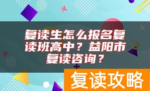 复读生怎么报名复读班高中？益阳市复读咨询？