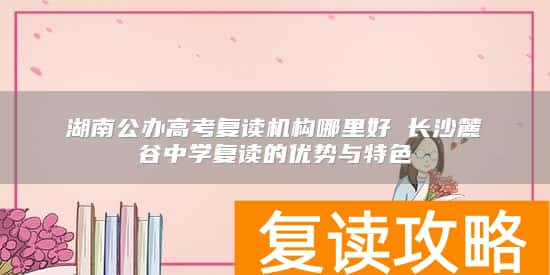 湖南公办高考复读机构哪里好 长沙麓谷中学复读的优势与特色